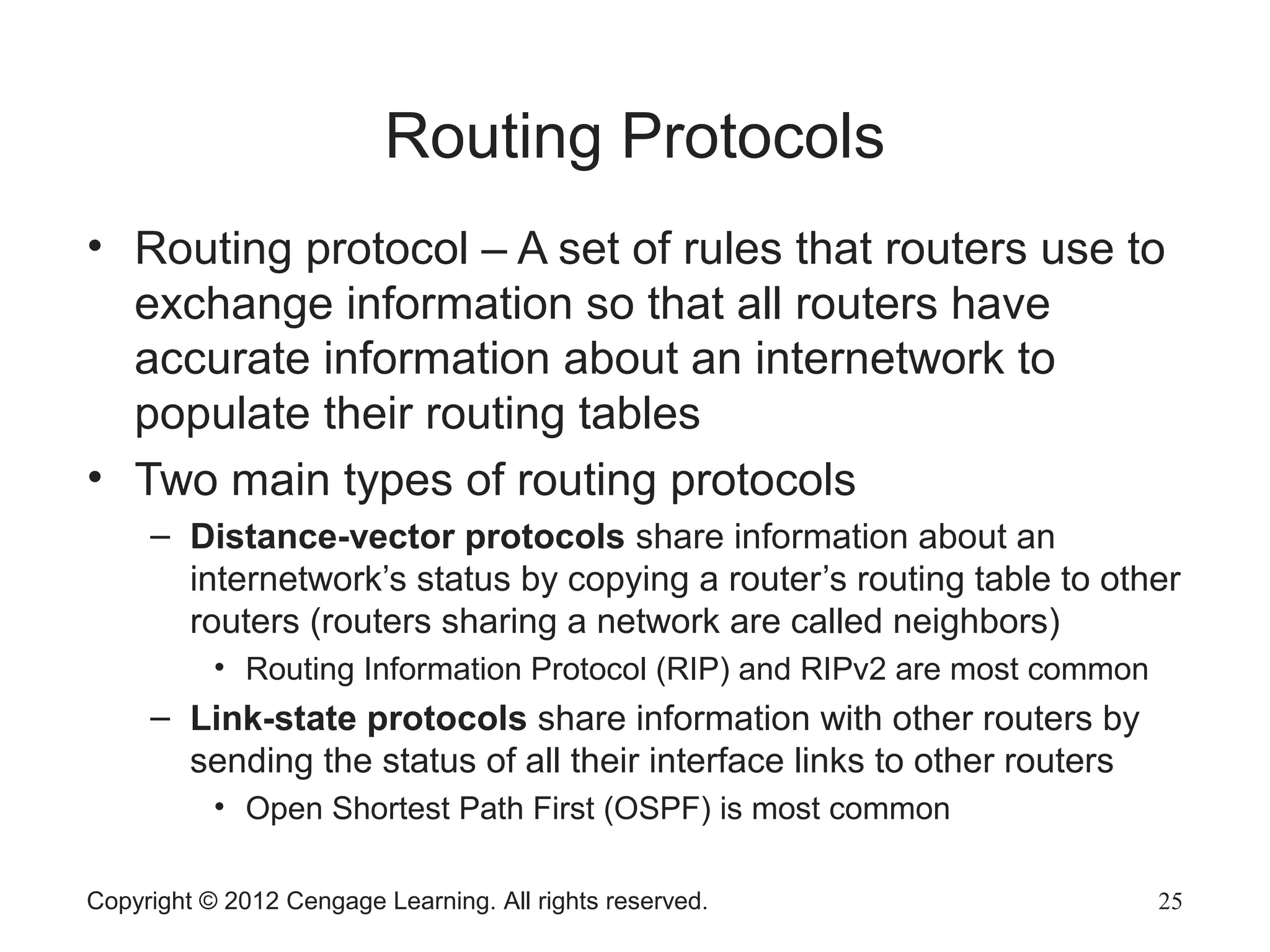 Routing Protocols
• Routing protocol – A set of rules that routers use to
exchange information so that all routers have
accurate information about an internetwork to
populate their routing tables
• Two main types of routing protocols
– Distance-vector protocols share information about an
internetwork’s status by copying a router’s routing table to other
routers (routers sharing a network are called neighbors)
• Routing Information Protocol (RIP) and RIPv2 are most common
– Link-state protocols share information with other routers by
sending the status of all their interface links to other routers
• Open Shortest Path First (OSPF) is most common
Copyright © 2012 Cengage Learning. All rights reserved. 25
 
