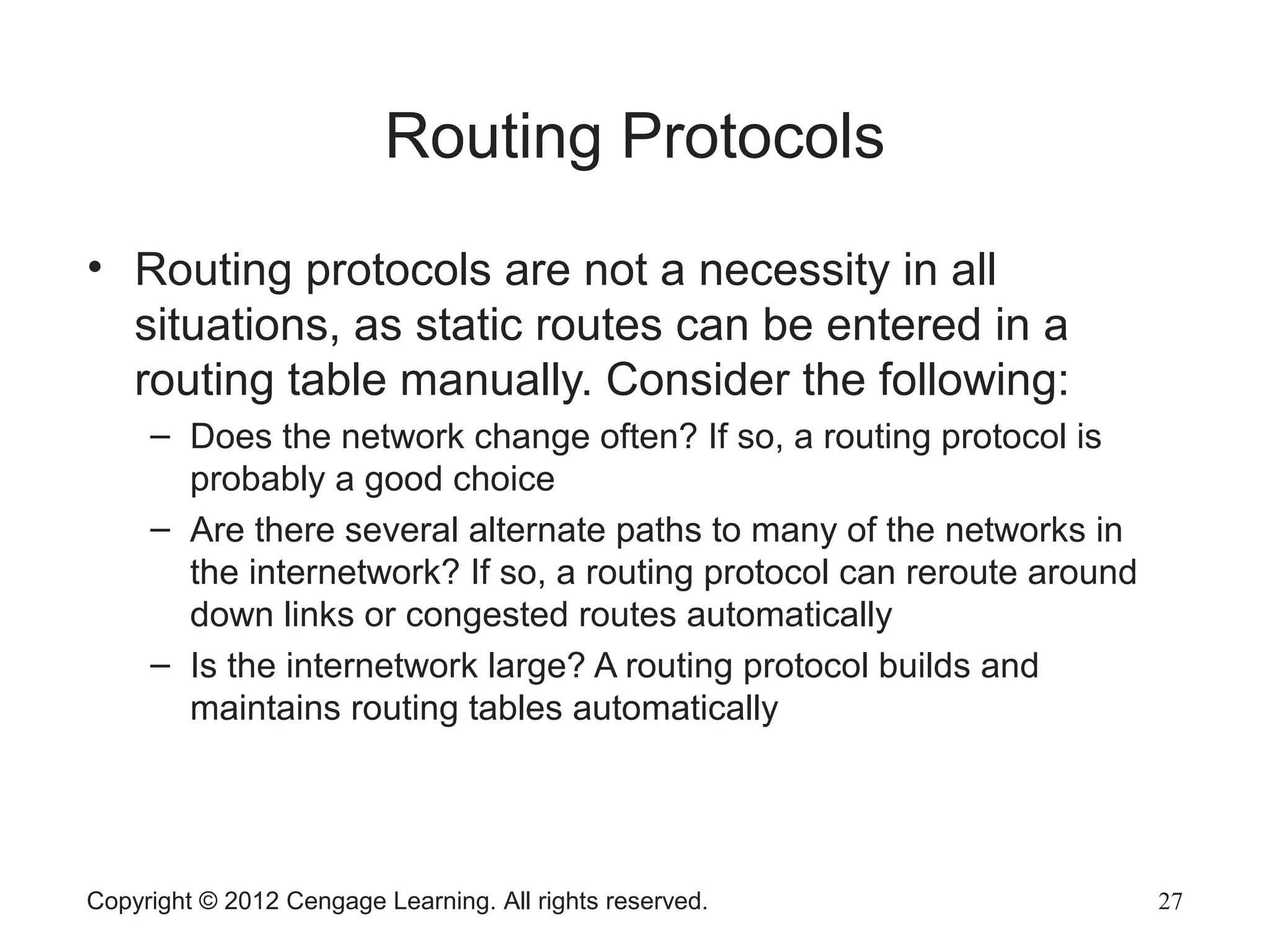 Copyright © 2012 Cengage Learning. All rights reserved. 27
Routing Protocols
• Routing protocols are not a necessity in all
situations, as static routes can be entered in a
routing table manually. Consider the following:
– Does the network change often? If so, a routing protocol is
probably a good choice
– Are there several alternate paths to many of the networks in
the internetwork? If so, a routing protocol can reroute around
down links or congested routes automatically
– Is the internetwork large? A routing protocol builds and
maintains routing tables automatically
 