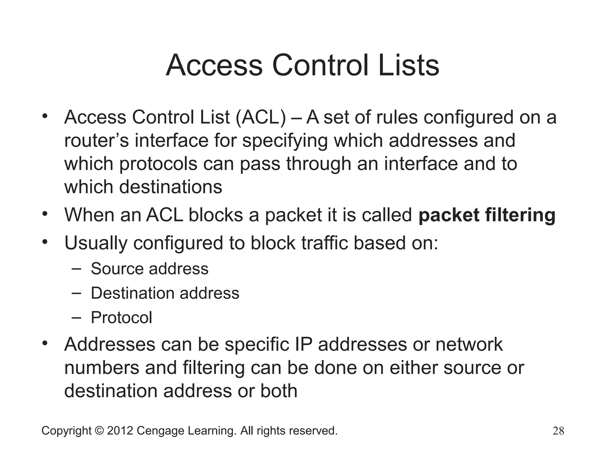 Access Control Lists
• Access Control List (ACL) – A set of rules configured on a
router’s interface for specifying which addresses and
which protocols can pass through an interface and to
which destinations
• When an ACL blocks a packet it is called packet filtering
• Usually configured to block traffic based on:
– Source address
– Destination address
– Protocol
• Addresses can be specific IP addresses or network
numbers and filtering can be done on either source or
destination address or both
Copyright © 2012 Cengage Learning. All rights reserved. 28
 