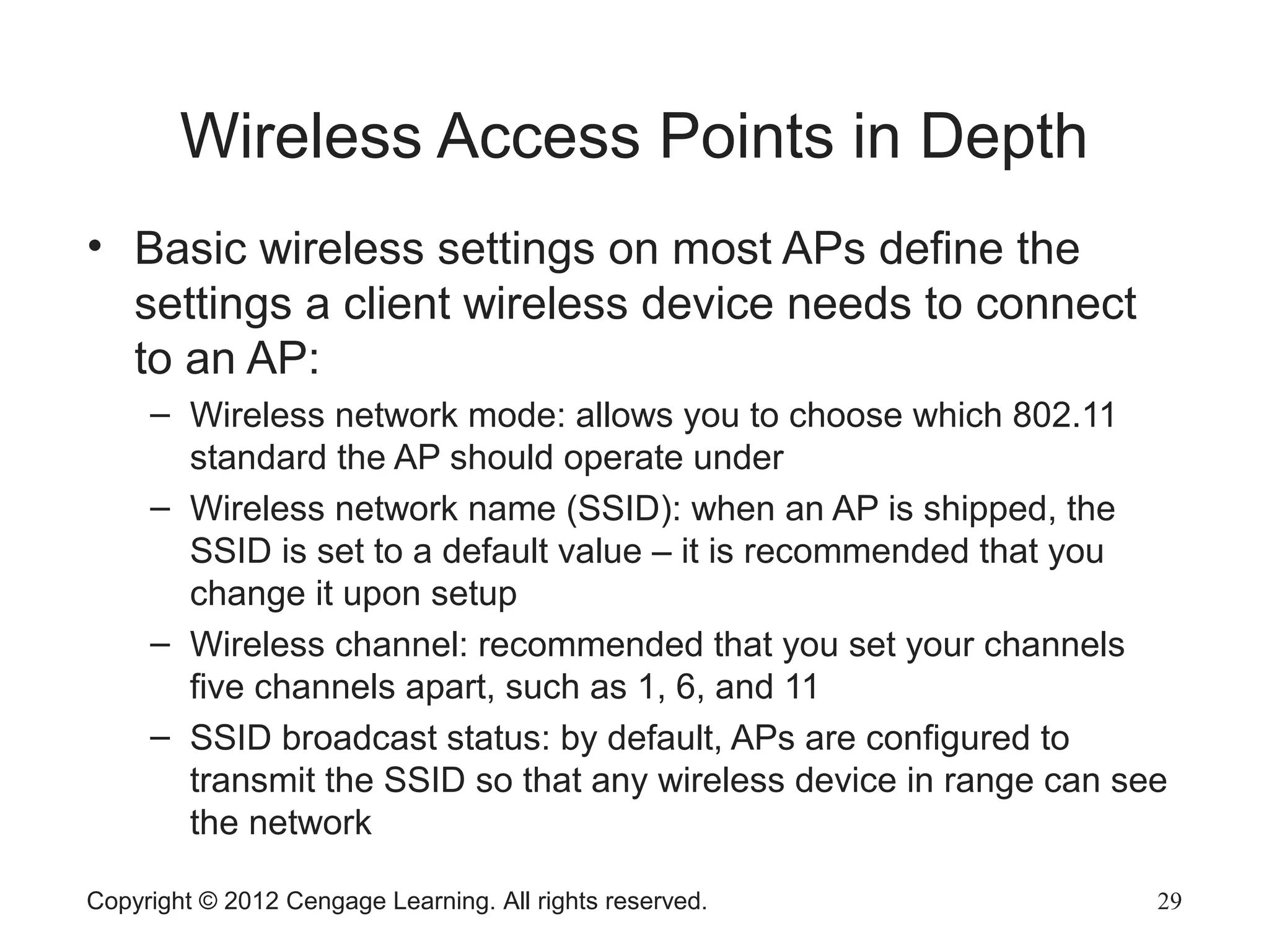 Wireless Access Points in Depth
• Basic wireless settings on most APs define the
settings a client wireless device needs to connect
to an AP:
– Wireless network mode: allows you to choose which 802.11
standard the AP should operate under
– Wireless network name (SSID): when an AP is shipped, the
SSID is set to a default value – it is recommended that you
change it upon setup
– Wireless channel: recommended that you set your channels
five channels apart, such as 1, 6, and 11
– SSID broadcast status: by default, APs are configured to
transmit the SSID so that any wireless device in range can see
the network
Copyright © 2012 Cengage Learning. All rights reserved. 29
 