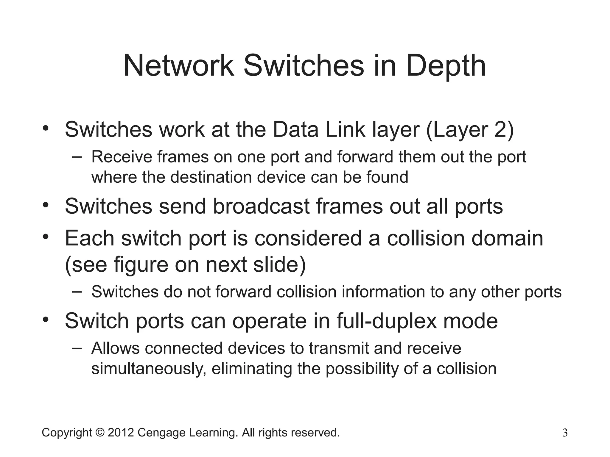 Copyright © 2012 Cengage Learning. All rights reserved. 3
Network Switches in Depth
• Switches work at the Data Link layer (Layer 2)
– Receive frames on one port and forward them out the port
where the destination device can be found
• Switches send broadcast frames out all ports
• Each switch port is considered a collision domain
(see figure on next slide)
– Switches do not forward collision information to any other ports
• Switch ports can operate in full-duplex mode
– Allows connected devices to transmit and receive
simultaneously, eliminating the possibility of a collision
 