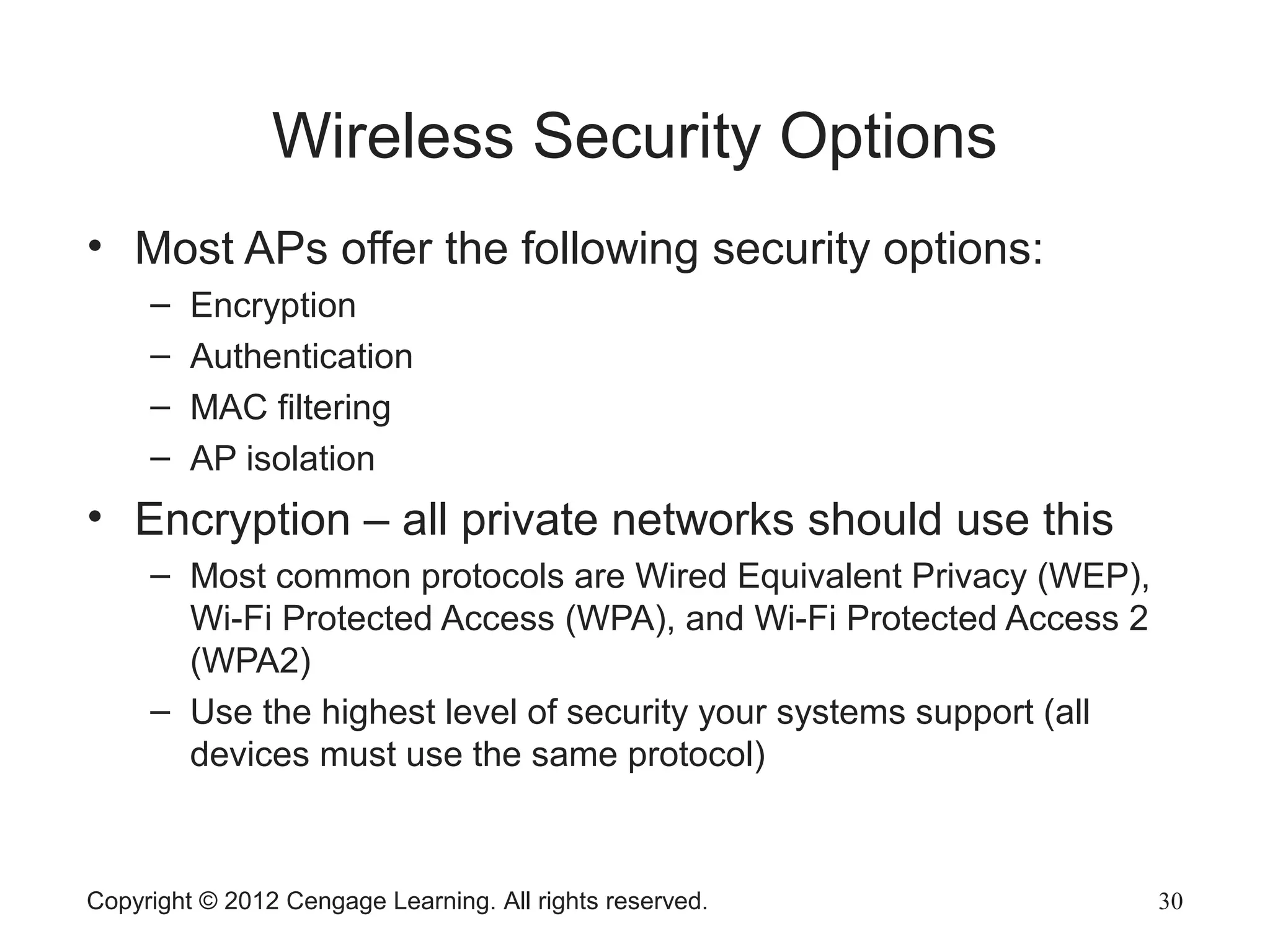 Wireless Security Options
• Most APs offer the following security options:
– Encryption
– Authentication
– MAC filtering
– AP isolation
• Encryption – all private networks should use this
– Most common protocols are Wired Equivalent Privacy (WEP),
Wi-Fi Protected Access (WPA), and Wi-Fi Protected Access 2
(WPA2)
– Use the highest level of security your systems support (all
devices must use the same protocol)
Copyright © 2012 Cengage Learning. All rights reserved. 30
 