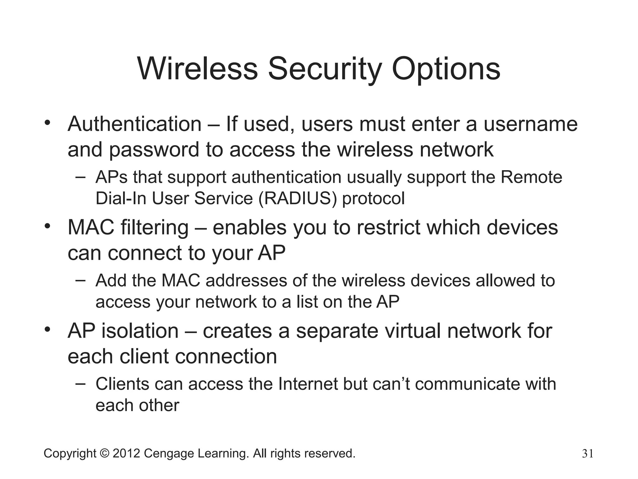 Wireless Security Options
• Authentication – If used, users must enter a username
and password to access the wireless network
– APs that support authentication usually support the Remote
Dial-In User Service (RADIUS) protocol
• MAC filtering – enables you to restrict which devices
can connect to your AP
– Add the MAC addresses of the wireless devices allowed to
access your network to a list on the AP
• AP isolation – creates a separate virtual network for
each client connection
– Clients can access the Internet but can’t communicate with
each other
Copyright © 2012 Cengage Learning. All rights reserved. 31
 