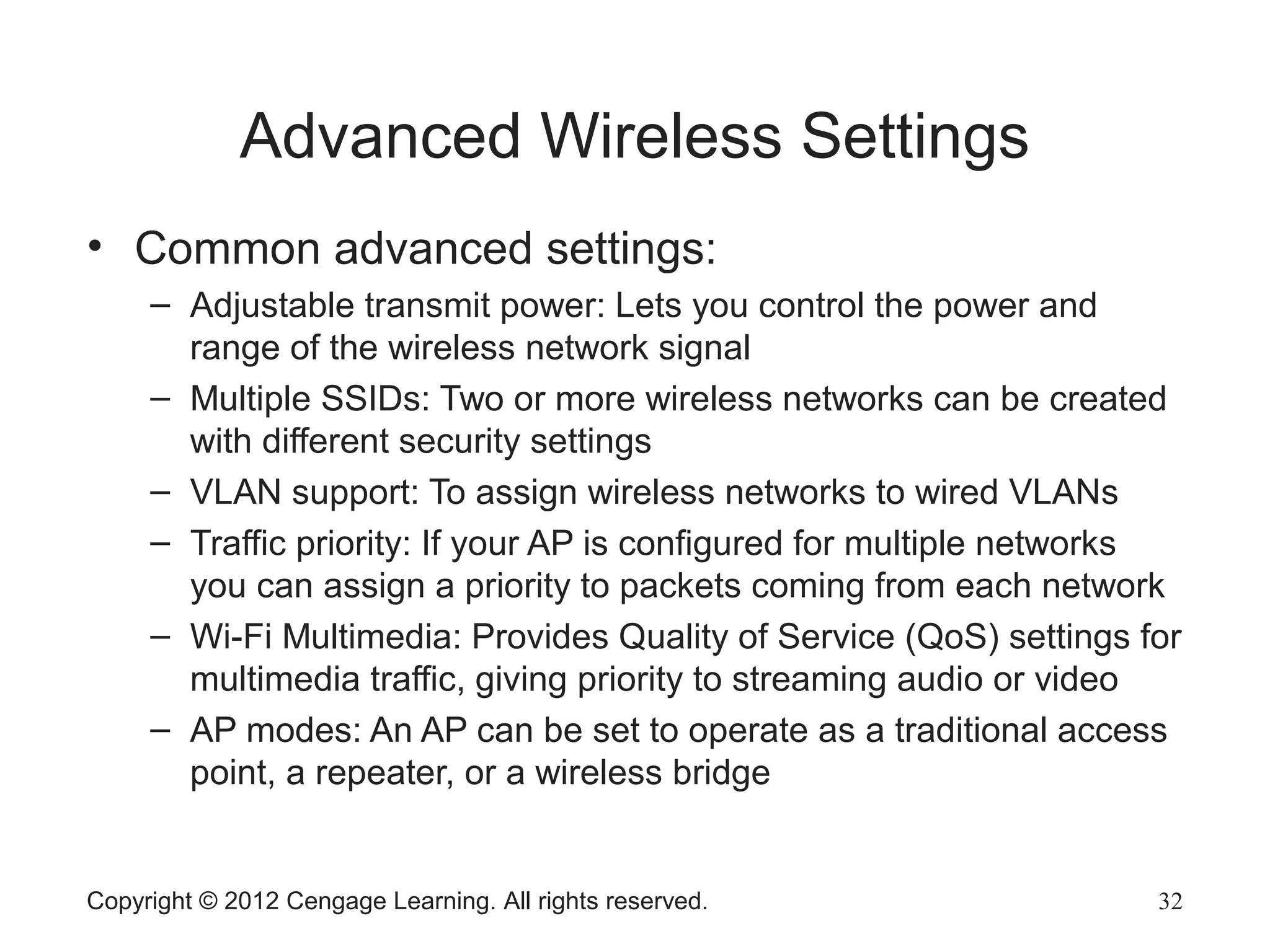 Advanced Wireless Settings
• Common advanced settings:
– Adjustable transmit power: Lets you control the power and
range of the wireless network signal
– Multiple SSIDs: Two or more wireless networks can be created
with different security settings
– VLAN support: To assign wireless networks to wired VLANs
– Traffic priority: If your AP is configured for multiple networks
you can assign a priority to packets coming from each network
– Wi-Fi Multimedia: Provides Quality of Service (QoS) settings for
multimedia traffic, giving priority to streaming audio or video
– AP modes: An AP can be set to operate as a traditional access
point, a repeater, or a wireless bridge
Copyright © 2012 Cengage Learning. All rights reserved. 32
 