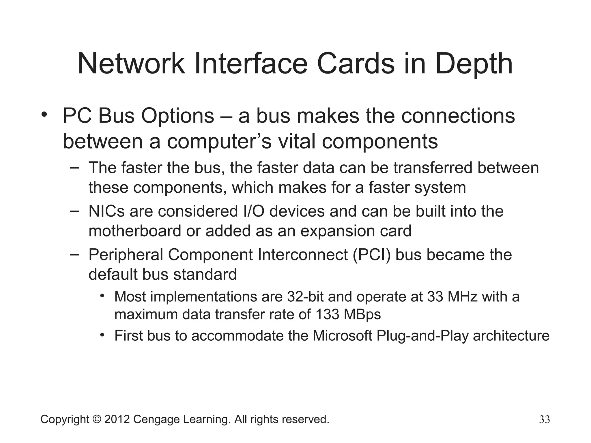 Network Interface Cards in Depth
• PC Bus Options – a bus makes the connections
between a computer’s vital components
– The faster the bus, the faster data can be transferred between
these components, which makes for a faster system
– NICs are considered I/O devices and can be built into the
motherboard or added as an expansion card
– Peripheral Component Interconnect (PCI) bus became the
default bus standard
• Most implementations are 32-bit and operate at 33 MHz with a
maximum data transfer rate of 133 MBps
• First bus to accommodate the Microsoft Plug-and-Play architecture
Copyright © 2012 Cengage Learning. All rights reserved. 33
 