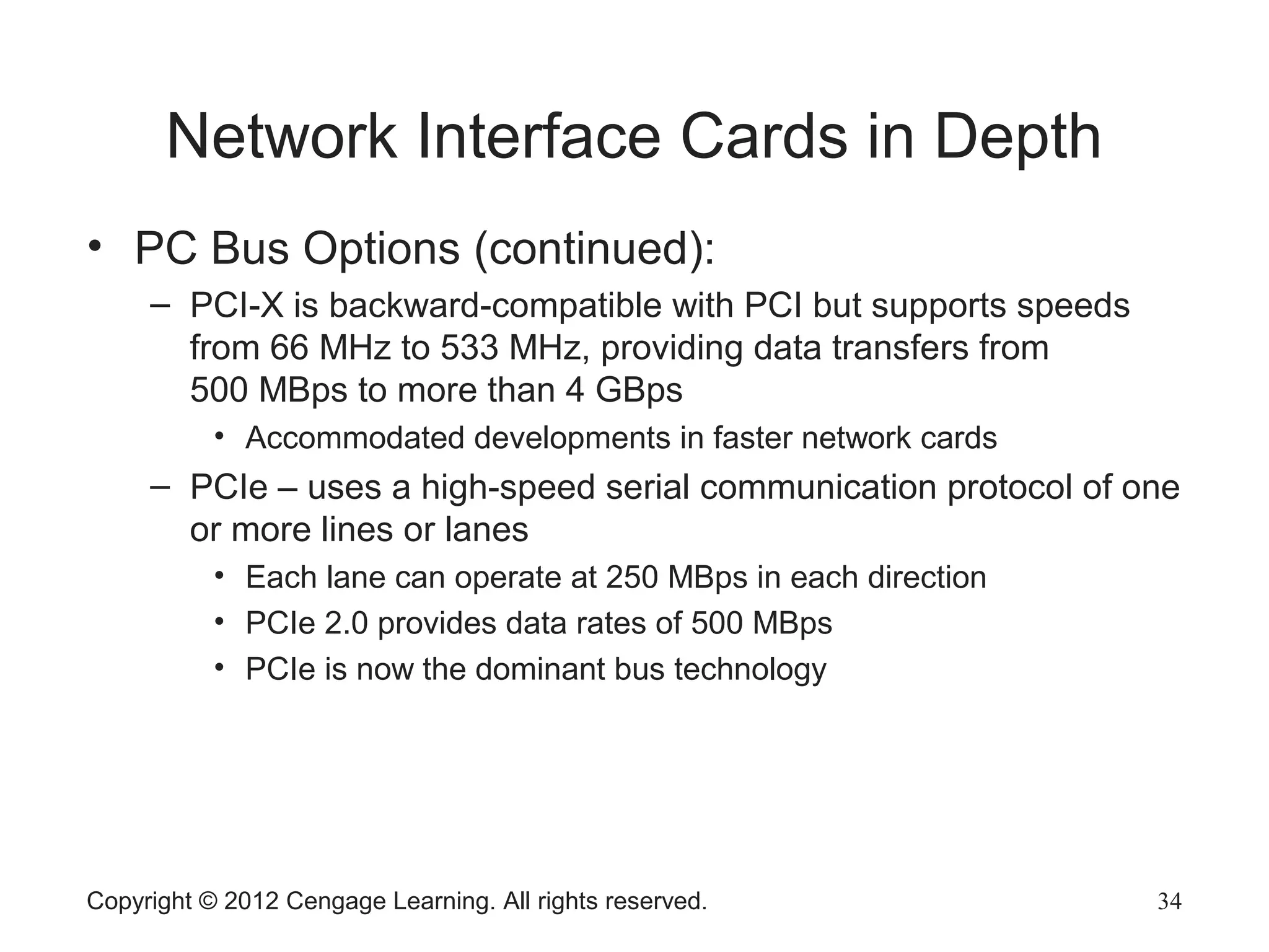 Network Interface Cards in Depth
• PC Bus Options (continued):
– PCI-X is backward-compatible with PCI but supports speeds
from 66 MHz to 533 MHz, providing data transfers from
500 MBps to more than 4 GBps
• Accommodated developments in faster network cards
– PCIe – uses a high-speed serial communication protocol of one
or more lines or lanes
• Each lane can operate at 250 MBps in each direction
• PCIe 2.0 provides data rates of 500 MBps
• PCIe is now the dominant bus technology
Copyright © 2012 Cengage Learning. All rights reserved. 34
 
