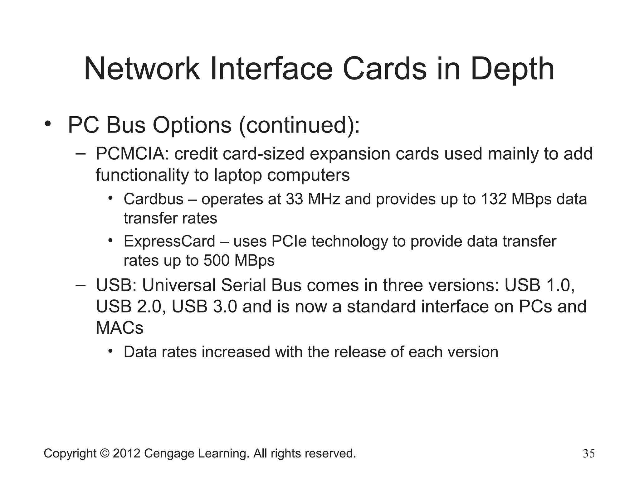 Network Interface Cards in Depth
• PC Bus Options (continued):
– PCMCIA: credit card-sized expansion cards used mainly to add
functionality to laptop computers
• Cardbus – operates at 33 MHz and provides up to 132 MBps data
transfer rates
• ExpressCard – uses PCIe technology to provide data transfer
rates up to 500 MBps
– USB: Universal Serial Bus comes in three versions: USB 1.0,
USB 2.0, USB 3.0 and is now a standard interface on PCs and
MACs
• Data rates increased with the release of each version
Copyright © 2012 Cengage Learning. All rights reserved. 35
 