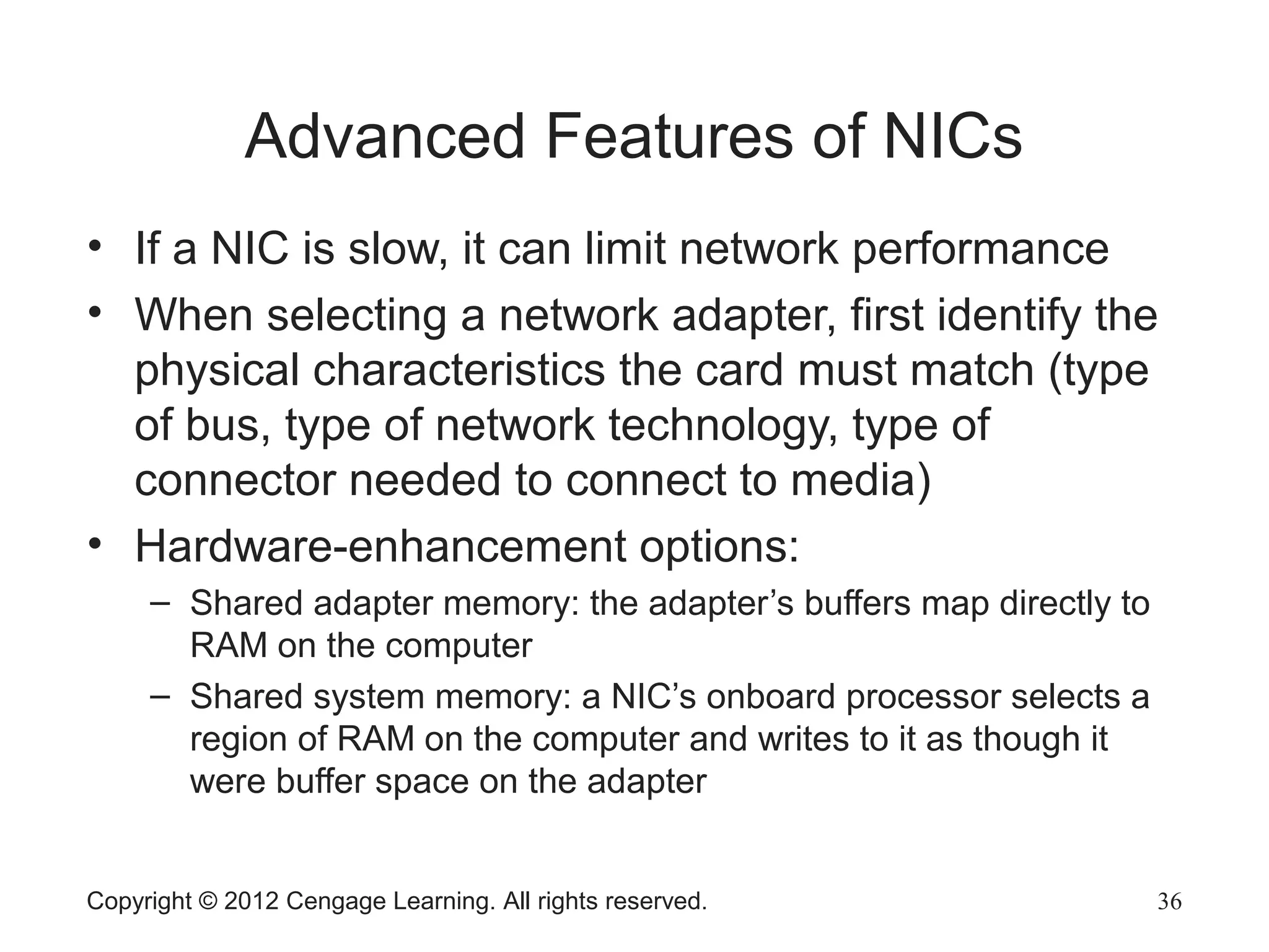 Advanced Features of NICs
• If a NIC is slow, it can limit network performance
• When selecting a network adapter, first identify the
physical characteristics the card must match (type
of bus, type of network technology, type of
connector needed to connect to media)
• Hardware-enhancement options:
– Shared adapter memory: the adapter’s buffers map directly to
RAM on the computer
– Shared system memory: a NIC’s onboard processor selects a
region of RAM on the computer and writes to it as though it
were buffer space on the adapter
Copyright © 2012 Cengage Learning. All rights reserved. 36
 