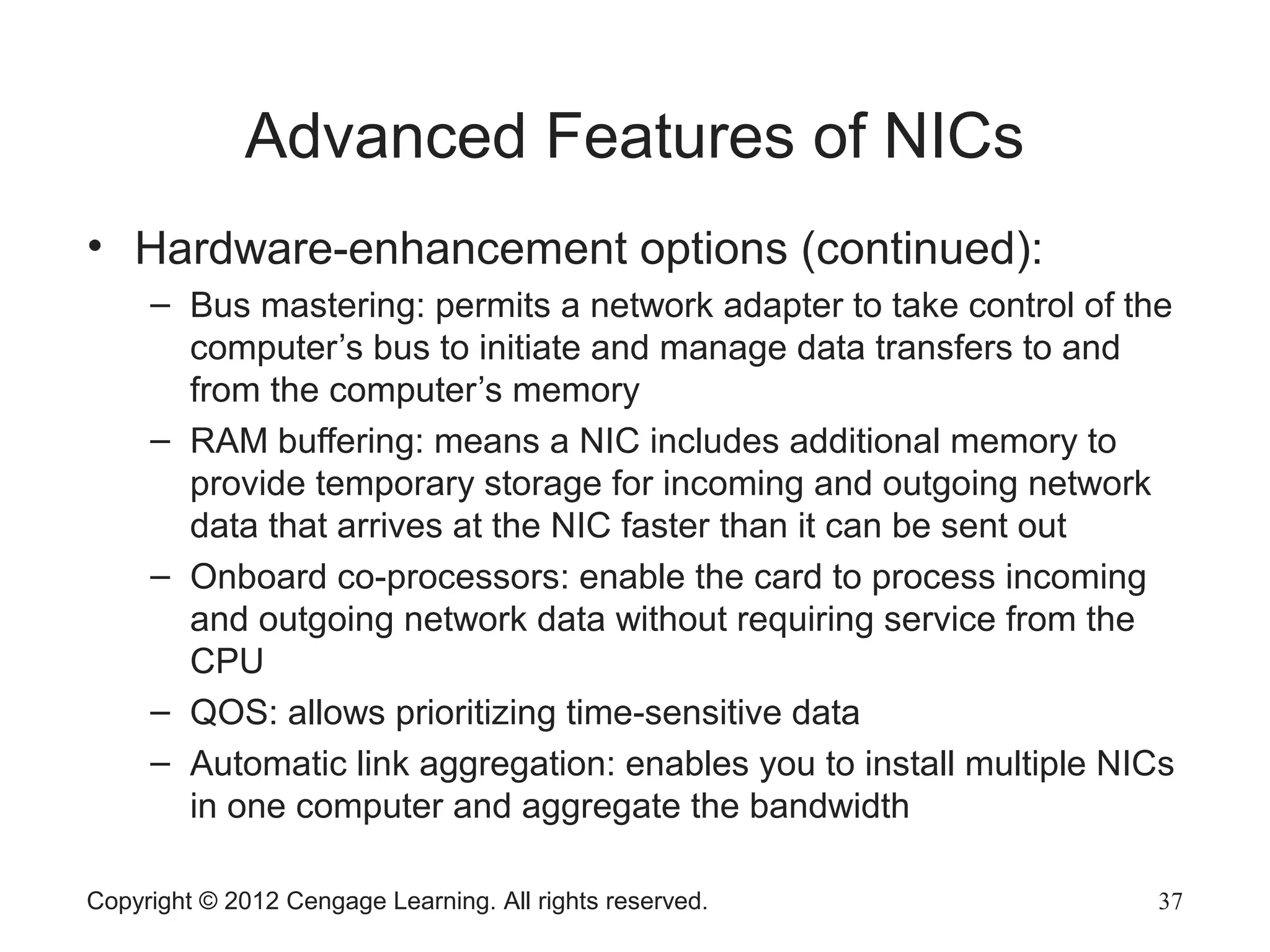 Advanced Features of NICs
• Hardware-enhancement options (continued):
– Bus mastering: permits a network adapter to take control of the
computer’s bus to initiate and manage data transfers to and
from the computer’s memory
– RAM buffering: means a NIC includes additional memory to
provide temporary storage for incoming and outgoing network
data that arrives at the NIC faster than it can be sent out
– Onboard co-processors: enable the card to process incoming
and outgoing network data without requiring service from the
CPU
– QOS: allows prioritizing time-sensitive data
– Automatic link aggregation: enables you to install multiple NICs
in one computer and aggregate the bandwidth
Copyright © 2012 Cengage Learning. All rights reserved. 37
 