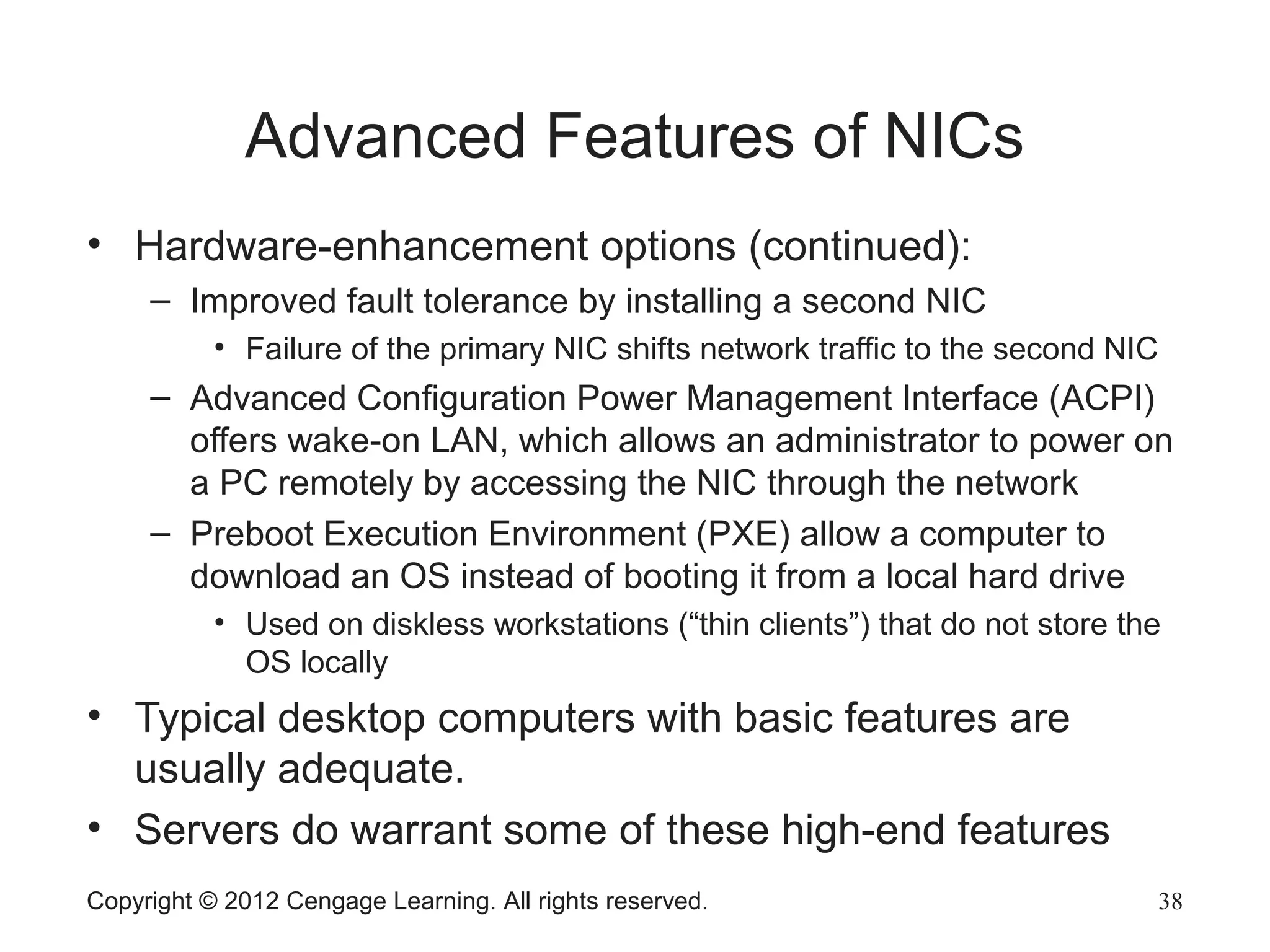Advanced Features of NICs
• Hardware-enhancement options (continued):
– Improved fault tolerance by installing a second NIC
• Failure of the primary NIC shifts network traffic to the second NIC
– Advanced Configuration Power Management Interface (ACPI)
offers wake-on LAN, which allows an administrator to power on
a PC remotely by accessing the NIC through the network
– Preboot Execution Environment (PXE) allow a computer to
download an OS instead of booting it from a local hard drive
• Used on diskless workstations (“thin clients”) that do not store the
OS locally
• Typical desktop computers with basic features are
usually adequate.
• Servers do warrant some of these high-end features
Copyright © 2012 Cengage Learning. All rights reserved. 38
 