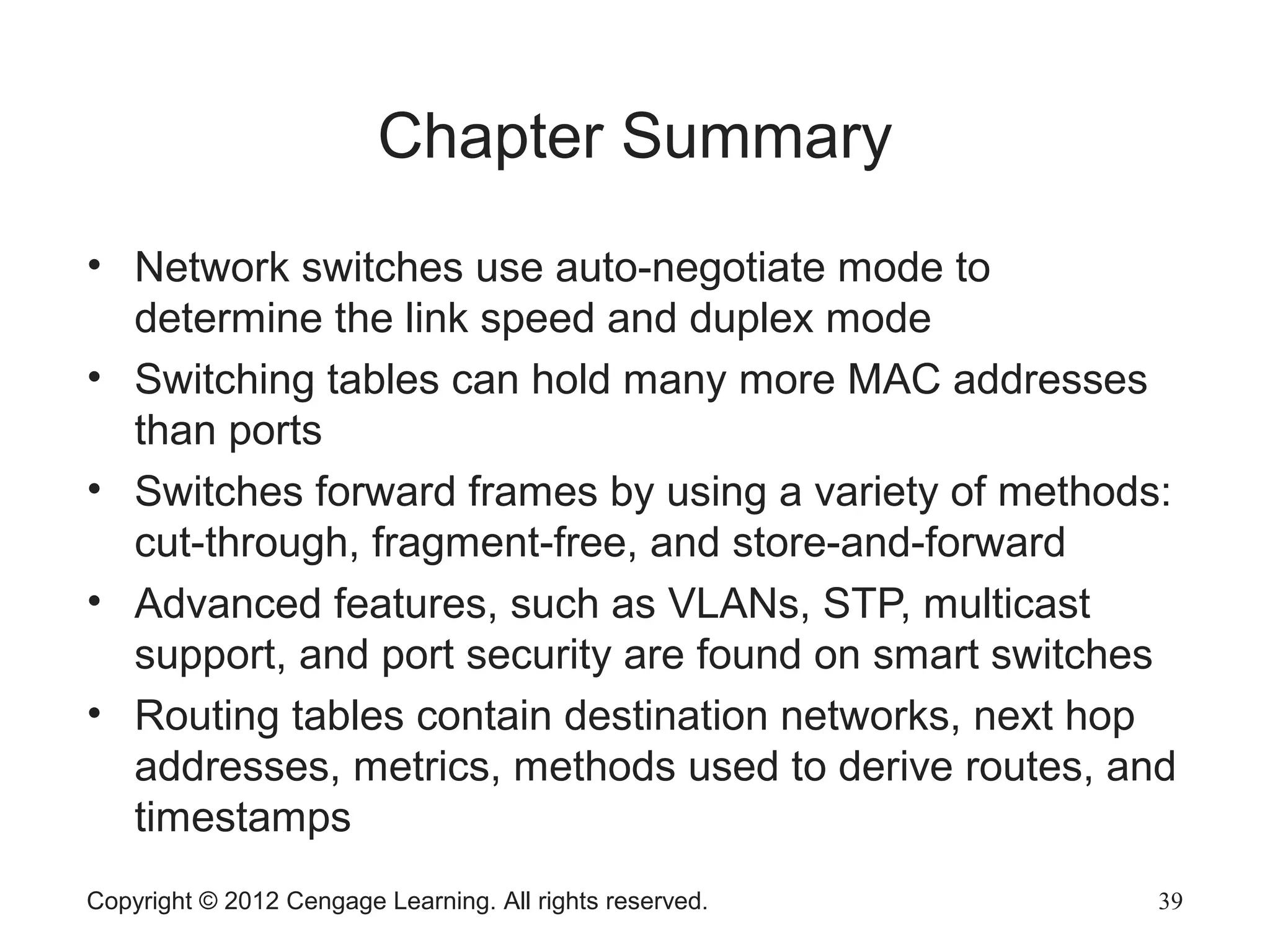 Copyright © 2012 Cengage Learning. All rights reserved. 39
Chapter Summary
• Network switches use auto-negotiate mode to
determine the link speed and duplex mode
• Switching tables can hold many more MAC addresses
than ports
• Switches forward frames by using a variety of methods:
cut-through, fragment-free, and store-and-forward
• Advanced features, such as VLANs, STP, multicast
support, and port security are found on smart switches
• Routing tables contain destination networks, next hop
addresses, metrics, methods used to derive routes, and
timestamps
 