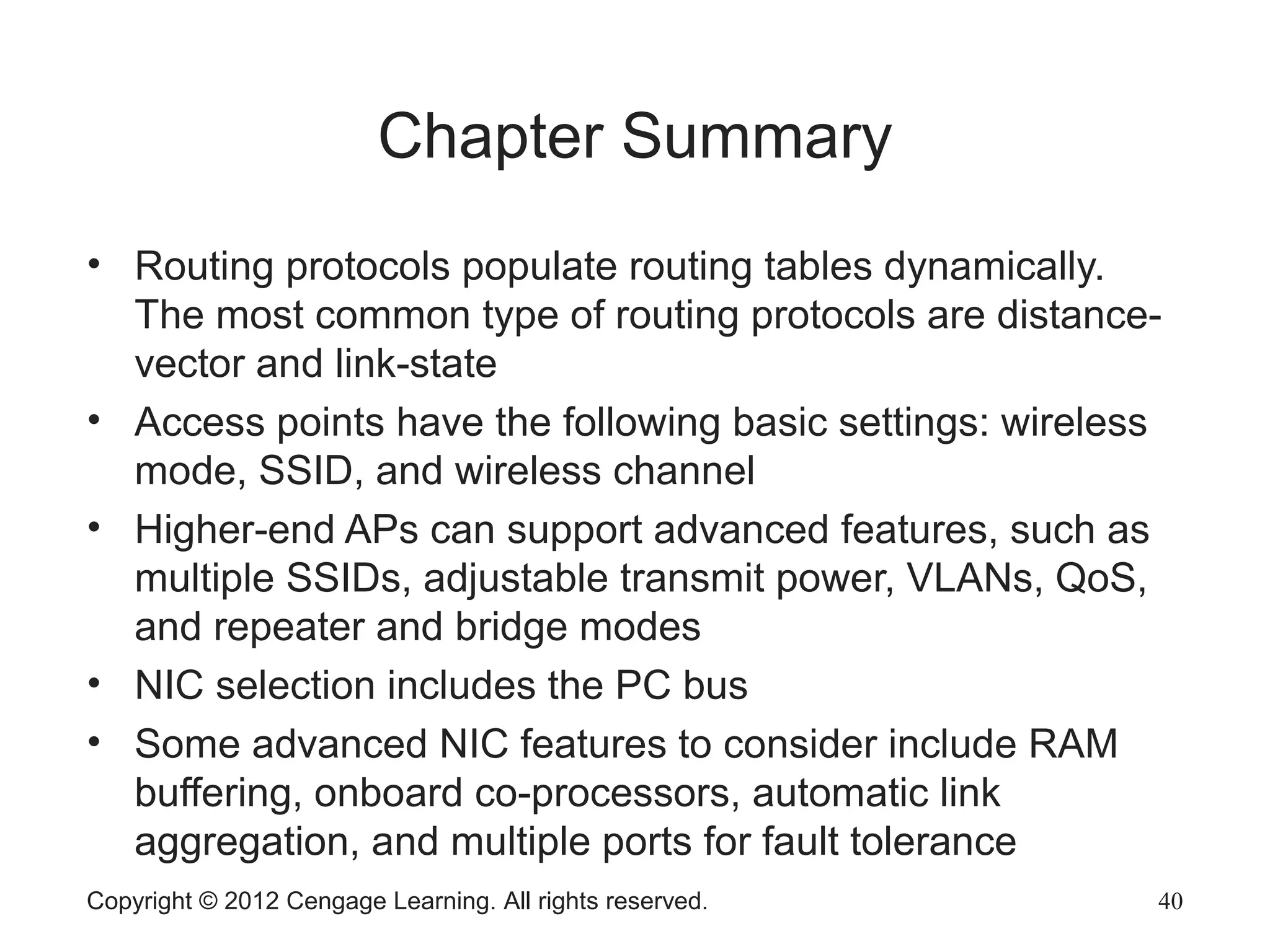 Copyright © 2012 Cengage Learning. All rights reserved. 40
Chapter Summary
• Routing protocols populate routing tables dynamically.
The most common type of routing protocols are distance-
vector and link-state
• Access points have the following basic settings: wireless
mode, SSID, and wireless channel
• Higher-end APs can support advanced features, such as
multiple SSIDs, adjustable transmit power, VLANs, QoS,
and repeater and bridge modes
• NIC selection includes the PC bus
• Some advanced NIC features to consider include RAM
buffering, onboard co-processors, automatic link
aggregation, and multiple ports for fault tolerance
 