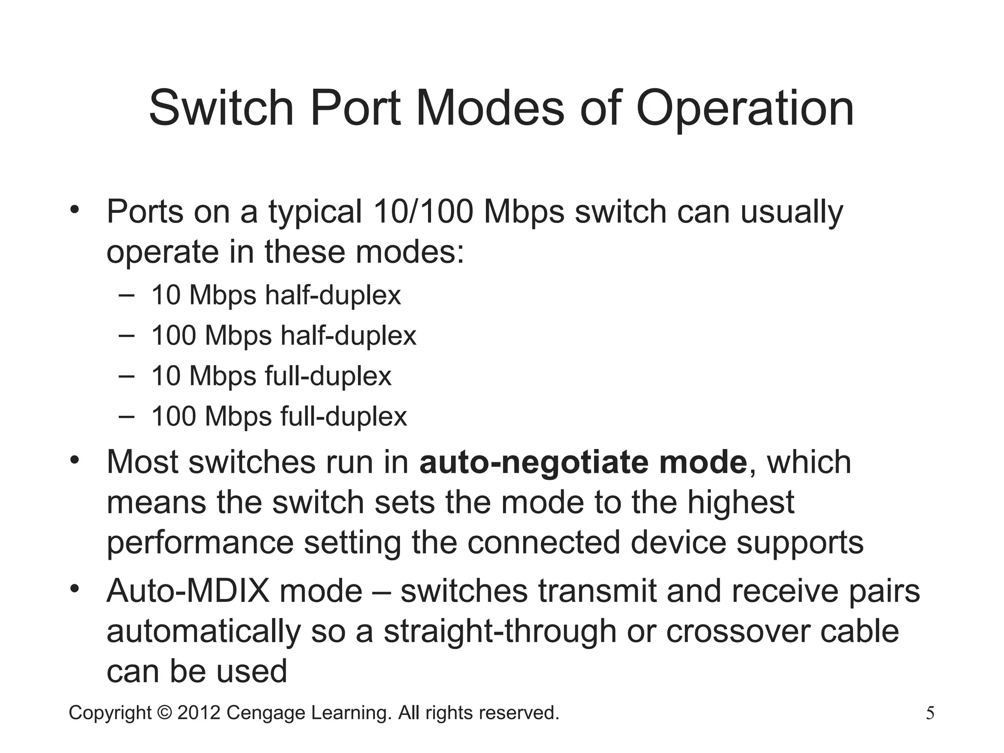 Copyright © 2012 Cengage Learning. All rights reserved. 5
Switch Port Modes of Operation
• Ports on a typical 10/100 Mbps switch can usually
operate in these modes:
– 10 Mbps half-duplex
– 100 Mbps half-duplex
– 10 Mbps full-duplex
– 100 Mbps full-duplex
• Most switches run in auto-negotiate mode, which
means the switch sets the mode to the highest
performance setting the connected device supports
• Auto-MDIX mode – switches transmit and receive pairs
automatically so a straight-through or crossover cable
can be used
 