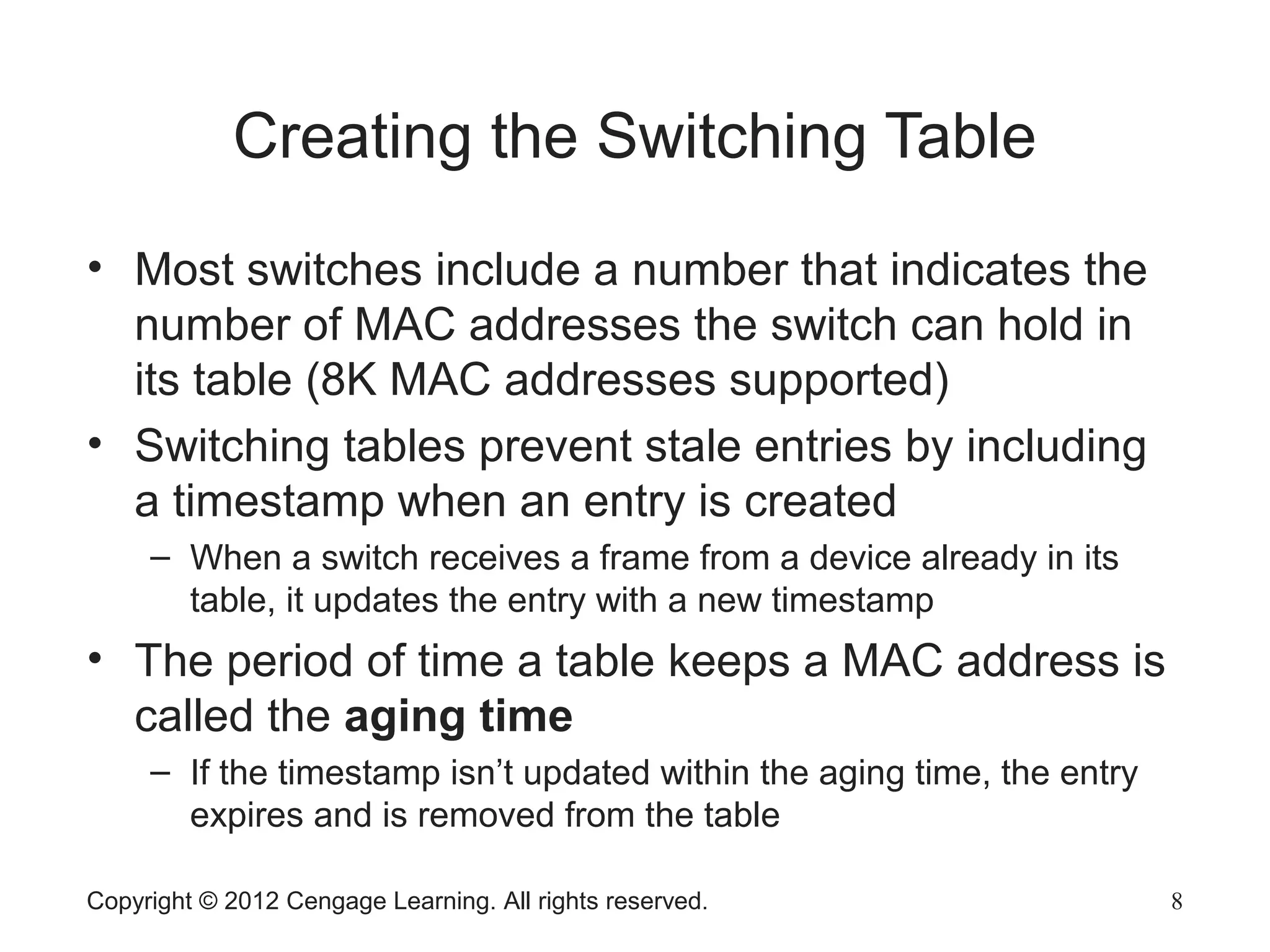 Copyright © 2012 Cengage Learning. All rights reserved. 8
Creating the Switching Table
• Most switches include a number that indicates the
number of MAC addresses the switch can hold in
its table (8K MAC addresses supported)
• Switching tables prevent stale entries by including
a timestamp when an entry is created
– When a switch receives a frame from a device already in its
table, it updates the entry with a new timestamp
• The period of time a table keeps a MAC address is
called the aging time
– If the timestamp isn’t updated within the aging time, the entry
expires and is removed from the table
 