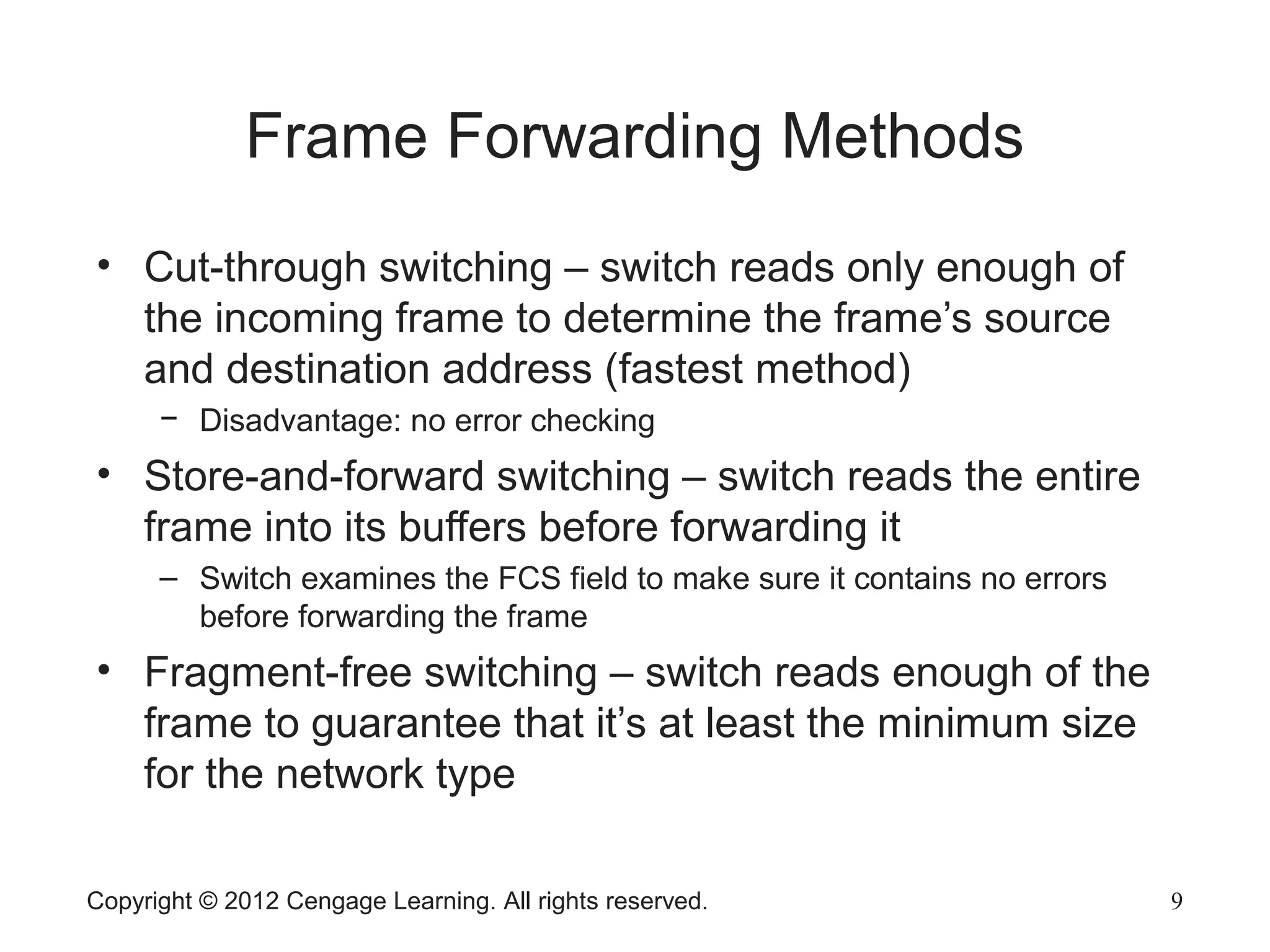 Copyright © 2012 Cengage Learning. All rights reserved. 9
Frame Forwarding Methods
• Cut-through switching – switch reads only enough of
the incoming frame to determine the frame’s source
and destination address (fastest method)
− Disadvantage: no error checking
• Store-and-forward switching – switch reads the entire
frame into its buffers before forwarding it
– Switch examines the FCS field to make sure it contains no errors
before forwarding the frame
• Fragment-free switching – switch reads enough of the
frame to guarantee that it’s at least the minimum size
for the network type
 
