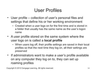 Copyright © 2012 Cengage Learning. All rights reserved. 14
User Profiles
• User profile – collection of user’s personal files and
settings that define his or her working environment
– Created when a user logs on for the first time and is stored in
a folder that usually has the same name as the user’s logon
name
• A user profile stored on the same system where the
user logs on is called a local profile
– When users log off, their profile settings are saved in their local
profiles so that the next time they log on, all their settings are
preserved
• If administrators want to make a user’s profile available
on any computer they log on to, they can set up
roaming profiles
 