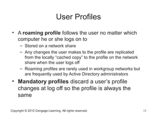 Copyright © 2012 Cengage Learning. All rights reserved. 15
User Profiles
• A roaming profile follows the user no matter which
computer he or she logs on to
– Stored on a network share
– Any changes the user makes to the profile are replicated
from the locally “cached copy” to the profile on the network
share when the user logs off
– Roaming profiles are rarely used in workgroup networks but
are frequently used by Active Directory administrators
• Mandatory profiles discard a user’s profile
changes at log off so the profile is always the
same
 