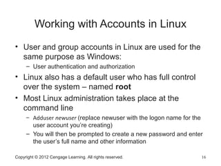 Copyright © 2012 Cengage Learning. All rights reserved. 16
Working with Accounts in Linux
• User and group accounts in Linux are used for the
same purpose as Windows:
– User authentication and authorization
• Linux also has a default user who has full control
over the system – named root
• Most Linux administration takes place at the
command line
– Adduser newuser (replace newuser with the logon name for the
user account you’re creating)
– You will then be prompted to create a new password and enter
the user’s full name and other information
 