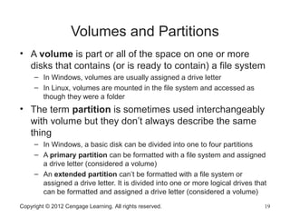 Copyright © 2012 Cengage Learning. All rights reserved. 19
Volumes and Partitions
• A volume is part or all of the space on one or more
disks that contains (or is ready to contain) a file system
– In Windows, volumes are usually assigned a drive letter
– In Linux, volumes are mounted in the file system and accessed as
though they were a folder
• The term partition is sometimes used interchangeably
with volume but they don’t always describe the same
thing
– In Windows, a basic disk can be divided into one to four partitions
– A primary partition can be formatted with a file system and assigned
a drive letter (considered a volume)
– An extended partition can’t be formatted with a file system or
assigned a drive letter. It is divided into one or more logical drives that
can be formatted and assigned a drive letter (considered a volume)
 