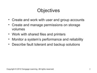 Copyright © 2012 Cengage Learning. All rights reserved. 2
Objectives
2
• Create and work with user and group accounts
• Create and manage permissions on storage
volumes
• Work with shared files and printers
• Monitor a system’s performance and reliability
• Describe fault tolerant and backup solutions
 