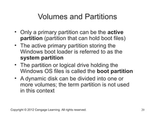 Copyright © 2012 Cengage Learning. All rights reserved. 20
Volumes and Partitions
• Only a primary partition can be the active
partition (partition that can hold boot files)
• The active primary partition storing the
Windows boot loader is referred to as the
system partition
• The partition or logical drive holding the
Windows OS files is called the boot partition
• A dynamic disk can be divided into one or
more volumes; the term partition is not used
in this context
 