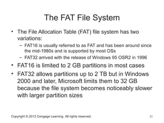 The FAT File System
• The File Allocation Table (FAT) file system has two
variations:
– FAT16 is usually referred to as FAT and has been around since
the mid-1980s and is supported by most OSs
– FAT32 arrived with the release of Windows 95 OSR2 in 1996
• FAT16 is limited to 2 GB partitions in most cases
• FAT32 allows partitions up to 2 TB but in Windows
2000 and later, Microsoft limits them to 32 GB
because the file system becomes noticeably slower
with larger partition sizes
Copyright © 2012 Cengage Learning. All rights reserved. 21
 