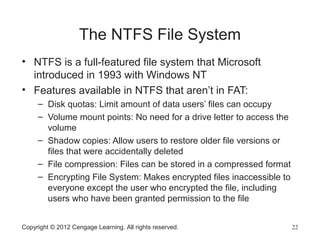 The NTFS File System
• NTFS is a full-featured file system that Microsoft
introduced in 1993 with Windows NT
• Features available in NTFS that aren’t in FAT:
– Disk quotas: Limit amount of data users’ files can occupy
– Volume mount points: No need for a drive letter to access the
volume
– Shadow copies: Allow users to restore older file versions or
files that were accidentally deleted
– File compression: Files can be stored in a compressed format
– Encrypting File System: Makes encrypted files inaccessible to
everyone except the user who encrypted the file, including
users who have been granted permission to the file
Copyright © 2012 Cengage Learning. All rights reserved. 22
 