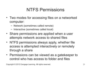 NTFS Permissions
• Two modes for accessing files on a networked
computer:
– Network (sometimes called remote)
– Interactive (sometimes called local)
• Share permissions are applied when a user
attempts network access to shared files
• NTFS permissions always apply, whether file
access is attempted interactively or remotely
through a share
• Permissions can be viewed as a gatekeeper to
control who has access to folder and files
Copyright © 2012 Cengage Learning. All rights reserved. 23
 