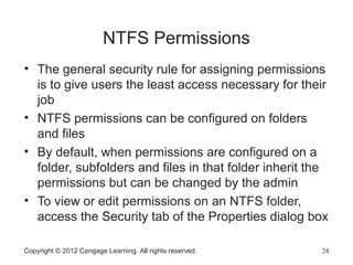 NTFS Permissions
• The general security rule for assigning permissions
is to give users the least access necessary for their
job
• NTFS permissions can be configured on folders
and files
• By default, when permissions are configured on a
folder, subfolders and files in that folder inherit the
permissions but can be changed by the admin
• To view or edit permissions on an NTFS folder,
access the Security tab of the Properties dialog box
Copyright © 2012 Cengage Learning. All rights reserved. 24
 