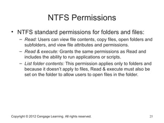 NTFS Permissions
• NTFS standard permissions for folders and files:
– Read: Users can view file contents, copy files, open folders and
subfolders, and view file attributes and permissions.
– Read & execute: Grants the same permissions as Read and
includes the ability to run applications or scripts.
– List folder contents: This permission applies only to folders and
because it doesn’t apply to files, Read & execute must also be
set on the folder to allow users to open files in the folder.
Copyright © 2012 Cengage Learning. All rights reserved. 25
 