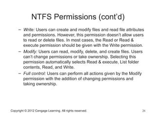 NTFS Permissions (cont’d)
– Write: Users can create and modify files and read file attributes
and permissions. However, this permission doesn’t allow users
to read or delete files. In most cases, the Read or Read &
execute permission should be given with the Write permission.
– Modify: Users can read, modify, delete, and create files. Users
can’t change permissions or take ownership. Selecting this
permission automatically selects Read & execute, List folder
contents, Read, and Write.
– Full control: Users can perform all actions given by the Modify
permission with the addition of changing permissions and
taking ownership.
Copyright © 2012 Cengage Learning. All rights reserved. 26
 