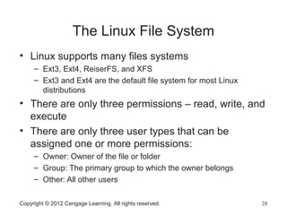 The Linux File System
• Linux supports many files systems
– Ext3, Ext4, ReiserFS, and XFS
– Ext3 and Ext4 are the default file system for most Linux
distributions
• There are only three permissions – read, write, and
execute
• There are only three user types that can be
assigned one or more permissions:
– Owner: Owner of the file or folder
– Group: The primary group to which the owner belongs
– Other: All other users
Copyright © 2012 Cengage Learning. All rights reserved. 28
 