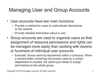 Copyright © 2012 Cengage Learning. All rights reserved. 3
Managing User and Group Accounts
• User accounts have two main functions:
– Provide a method for users to authenticate themselves
to the network
– Provide detailed information about a user
• Group accounts are used to organize users so that
assignment of resource permissions and rights can
be managed more easily than working with dozens
or hundreds of individual user accounts
– Example: Group users by department within a company. When
a shared folder containing documents used by a certain
department is created, the admin just needs to assign
permissions to the whole group.
 