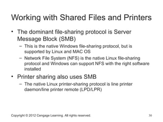Working with Shared Files and Printers
• The dominant file-sharing protocol is Server
Message Block (SMB)
– This is the native Windows file-sharing protocol, but is
supported by Linux and MAC OS
– Network File System (NFS) is the native Linux file-sharing
protocol and Windows can support NFS with the right software
installed
• Printer sharing also uses SMB
– The native Linux printer-sharing protocol is line printer
daemon/line printer remote (LPD/LPR)
Copyright © 2012 Cengage Learning. All rights reserved. 30
 