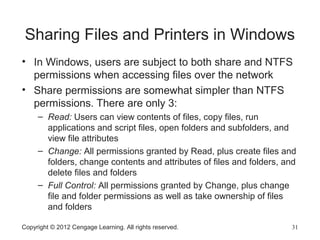 Sharing Files and Printers in Windows
• In Windows, users are subject to both share and NTFS
permissions when accessing files over the network
• Share permissions are somewhat simpler than NTFS
permissions. There are only 3:
– Read: Users can view contents of files, copy files, run
applications and script files, open folders and subfolders, and
view file attributes
– Change: All permissions granted by Read, plus create files and
folders, change contents and attributes of files and folders, and
delete files and folders
– Full Control: All permissions granted by Change, plus change
file and folder permissions as well as take ownership of files
and folders
Copyright © 2012 Cengage Learning. All rights reserved. 31
 