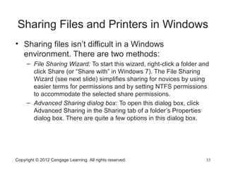 Sharing Files and Printers in Windows
• Sharing files isn’t difficult in a Windows
environment. There are two methods:
– File Sharing Wizard: To start this wizard, right-click a folder and
click Share (or “Share with” in Windows 7). The File Sharing
Wizard (see next slide) simplifies sharing for novices by using
easier terms for permissions and by setting NTFS permissions
to accommodate the selected share permissions.
– Advanced Sharing dialog box: To open this dialog box, click
Advanced Sharing in the Sharing tab of a folder’s Properties
dialog box. There are quite a few options in this dialog box.
Copyright © 2012 Cengage Learning. All rights reserved. 33
 
