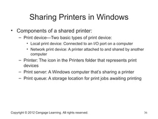 Sharing Printers in Windows
• Components of a shared printer:
– Print device—Two basic types of print device:
• Local print device: Connected to an I/O port on a computer
• Network print device: A printer attached to and shared by another
computer
– Printer: The icon in the Printers folder that represents print
devices
– Print server: A Windows computer that’s sharing a printer
– Print queue: A storage location for print jobs awaiting printing
Copyright © 2012 Cengage Learning. All rights reserved. 36
 