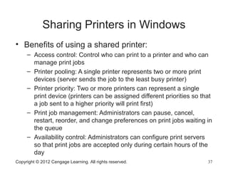 Sharing Printers in Windows
• Benefits of using a shared printer:
– Access control: Control who can print to a printer and who can
manage print jobs
– Printer pooling: A single printer represents two or more print
devices (server sends the job to the least busy printer)
– Printer priority: Two or more printers can represent a single
print device (printers can be assigned different priorities so that
a job sent to a higher priority will print first)
– Print job management: Administrators can pause, cancel,
restart, reorder, and change preferences on print jobs waiting in
the queue
– Availability control: Administrators can configure print servers
so that print jobs are accepted only during certain hours of the
day
Copyright © 2012 Cengage Learning. All rights reserved. 37
 