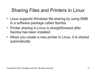 Sharing Files and Printers in Linux
• Linux supports Windows file sharing by using SMB
in a software package called Samba
• Printer sharing in Linux is straightforward after
Samba has been installed
• When you create a new printer in Linux, it is shared
automatically
Copyright © 2012 Cengage Learning. All rights reserved. 39
 