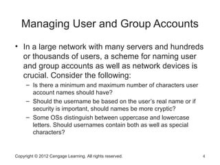 Copyright © 2012 Cengage Learning. All rights reserved. 4
Managing User and Group Accounts
• In a large network with many servers and hundreds
or thousands of users, a scheme for naming user
and group accounts as well as network devices is
crucial. Consider the following:
– Is there a minimum and maximum number of characters user
account names should have?
– Should the username be based on the user’s real name or if
security is important, should names be more cryptic?
– Some OSs distinguish between uppercase and lowercase
letters. Should usernames contain both as well as special
characters?
 