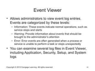 Event Viewer
• Allows administrators to view event log entries.
Events are categorized by these levels:
– Information: These events indicate normal operations, such as
service stops and starts
– Warning: Provide information about events that should be
brought to the administrator’s attention
– Error: Error events are often generated when a process or
service is unable to perform a task or stops unexpectedly
• You can examine several log files in Event Viewer,
including Application, Security, Setup, and System
logs
Copyright © 2012 Cengage Learning. All rights reserved. 41
 