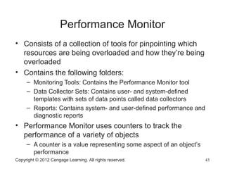 Performance Monitor
• Consists of a collection of tools for pinpointing which
resources are being overloaded and how they’re being
overloaded
• Contains the following folders:
– Monitoring Tools: Contains the Performance Monitor tool
– Data Collector Sets: Contains user- and system-defined
templates with sets of data points called data collectors
– Reports: Contains system- and user-defined performance and
diagnostic reports
• Performance Monitor uses counters to track the
performance of a variety of objects
– A counter is a value representing some aspect of an object’s
performance
Copyright © 2012 Cengage Learning. All rights reserved. 43
 