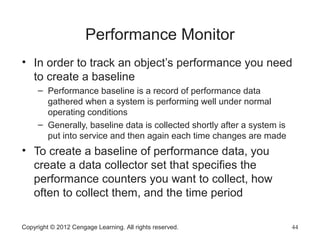 Performance Monitor
• In order to track an object’s performance you need
to create a baseline
– Performance baseline is a record of performance data
gathered when a system is performing well under normal
operating conditions
– Generally, baseline data is collected shortly after a system is
put into service and then again each time changes are made
• To create a baseline of performance data, you
create a data collector set that specifies the
performance counters you want to collect, how
often to collect them, and the time period
Copyright © 2012 Cengage Learning. All rights reserved. 44
 