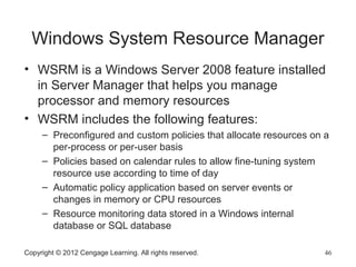 Windows System Resource Manager
• WSRM is a Windows Server 2008 feature installed
in Server Manager that helps you manage
processor and memory resources
• WSRM includes the following features:
– Preconfigured and custom policies that allocate resources on a
per-process or per-user basis
– Policies based on calendar rules to allow fine-tuning system
resource use according to time of day
– Automatic policy application based on server events or
changes in memory or CPU resources
– Resource monitoring data stored in a Windows internal
database or SQL database
Copyright © 2012 Cengage Learning. All rights reserved. 46
 