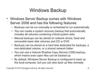 Windows Backup
• Windows Server Backup comes with Windows
Server 2008 and has the following features:
– Backups can be run manually or scheduled to run automatically
– You can create a system recovery backup that automatically
includes all volumes containing critical system data
– Manual backups can be stored on network drives, fixed and
removable basic disk volumes and CD or DVD
– Backups can be stored on a hard disk dedicated for backups, a
non-dedicated volume, or a shared network folder
– You can use a Volume Shadow Copy Service (VSS) backup,
which means even open files can be backed up
– By default, Windows Server Backup is configured to back up
the local computer, but you can also back up files remotely
Copyright © 2012 Cengage Learning. All rights reserved. 48
 