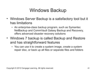 Windows Backup
• Windows Server Backup is a satisfactory tool but it
has limitations
– An enterprise-class backup program, such as Symantec
NetBackup and CommVault Galaxy Backup and Recovery,
offers advanced disaster recovery solutions
• Windows 7 backup is called Backup and Restore
and has straightforward features
– You can use it to create a system image, create a system
repair disc, or back up all files or separate files and folders
Copyright © 2012 Cengage Learning. All rights reserved. 49
 