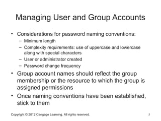 Copyright © 2012 Cengage Learning. All rights reserved. 5
Managing User and Group Accounts
• Considerations for password naming conventions:
– Minimum length
– Complexity requirements: use of uppercase and lowercase
along with special characters
– User or administrator created
– Password change frequency
• Group account names should reflect the group
membership or the resource to which the group is
assigned permissions
• Once naming conventions have been established,
stick to them
 