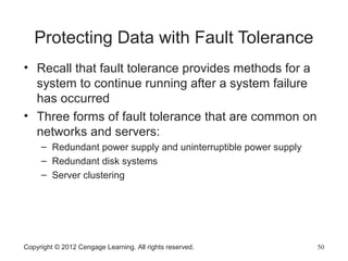 Protecting Data with Fault Tolerance
• Recall that fault tolerance provides methods for a
system to continue running after a system failure
has occurred
• Three forms of fault tolerance that are common on
networks and servers:
– Redundant power supply and uninterruptible power supply
– Redundant disk systems
– Server clustering
Copyright © 2012 Cengage Learning. All rights reserved. 50
 