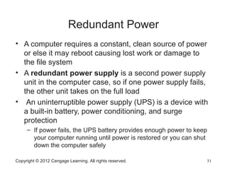 Redundant Power
• A computer requires a constant, clean source of power
or else it may reboot causing lost work or damage to
the file system
• A redundant power supply is a second power supply
unit in the computer case, so if one power supply fails,
the other unit takes on the full load
• An uninterruptible power supply (UPS) is a device with
a built-in battery, power conditioning, and surge
protection
– If power fails, the UPS battery provides enough power to keep
your computer running until power is restored or you can shut
down the computer safely
Copyright © 2012 Cengage Learning. All rights reserved. 51
 