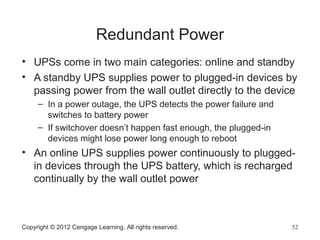 Redundant Power
• UPSs come in two main categories: online and standby
• A standby UPS supplies power to plugged-in devices by
passing power from the wall outlet directly to the device
– In a power outage, the UPS detects the power failure and
switches to battery power
– If switchover doesn’t happen fast enough, the plugged-in
devices might lose power long enough to reboot
• An online UPS supplies power continuously to plugged-
in devices through the UPS battery, which is recharged
continually by the wall outlet power
Copyright © 2012 Cengage Learning. All rights reserved. 52
 